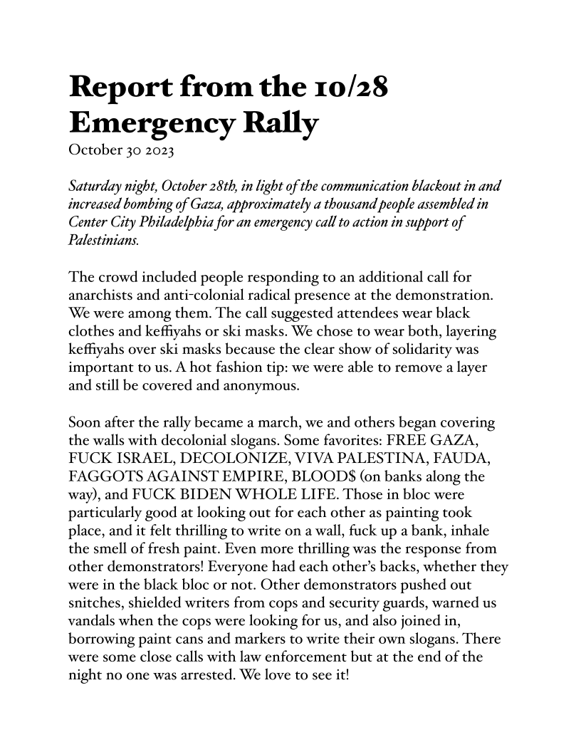 Report from the 10/28
Emergency Rally

October 30 2023

Saturday night, October 28th, in light of the communication blackout in and
increased bombing of Gaza, approximately a thousand people assembled in
Center City Philadelphia for an emergency call to action in support of
Palestinians.

The crowd included people responding to an additional call for
anarchists and anti-colonial radical presence at the demonstration.
‘We were among them. The call suggested attendees wear black
clothes and keffiyahs or ski masks. We chose to wear both, layering
keffiyahs over ski masks because the clear show of solidarity was
important to us. A hot fashion tip: we were able to remove a layer
and still be covered and anonymous.

Soon after the rally became a march, we and others began covering
the walls with decolonial slogans. Some favorites: FREE GAZA,
FUCK ISRAEL, DECOLONIZE, VIVA PALESTINA, FAUDA,
FAGGOTS AGAINST EMPIRE, BLOODS (on banks along the
way), and FUCK BIDEN WHOLE LIFE. Those in bloc were
particularly good at looking out for each other as painting took
place, and it felt thrilling to write on a wall, fuck up a bank, inhale
the smell of fresh paint. Even more thrilling was the response from
other demonstrators! Everyone had each other’s backs, whether they
were in the black bloc or not. Other demonstrators pushed out
snitches, shielded writers from cops and security guards, warned us
vandals when the cops were looking for us, and also joined in,
borrowing paint cans and markers to write their own slogans. There
were some close calls with law enforcement but at the end of the
night no one was arrested. We love to see it!
